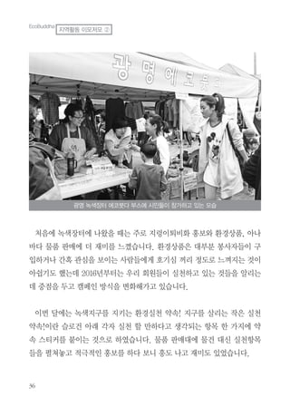 처음에 녹색장터에 나왔을 때는 주로 지렁이퇴비화 홍보와 환경상품, 아나
바다 물품 판매에 더 재미를 느꼈습니다. 환경상품은 대부분 봉사자들이 구
입하거나 간혹 관심을 보이는 사람들에게 호기심 꺼리 정도로 느껴지는 것이
아쉽기도 했는데 2016년부터는 우리 회원들이 실천하고 있는 것들을 알리는
데 중점을 두고 캠페인 방식을 변화해가고 있습니다.
이번 달에는 녹색지구를 지키는 환경실천 약속! 지구를 살리는 작은 실천
약속!이란 슬로건 아래 각자 실천 할 만하다고 생각되는 항목 한 가지에 약
속 스티커를 붙이는 것으로 하였습니다. 물품 판매대에 물건 대신 실천항목
들을 펼쳐놓고 적극적인 홍보를 하다 보니 흥도 나고 재미도 있었습니다.
광명 녹색장터 에코붓다 부스에 시민들이 참가하고 있는 모습
EcoBuddha
지역활동 이모저모 ②
 