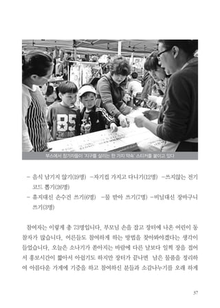 - 음식 남기지 않기(19명) -자기컵 가지고 다니기(12명) -쓰지않는 전기
코드 뽑기(26명)
- 휴지대신 손수건 쓰기(6명) -물 받아 쓰기(7명) -비닐대신 장바구니
쓰기(3명)
참여자는 이렇게 총 73명입니다. 부모님 손을 잡고 장터에 나온 어린이 동
참자가 많습니다. 어른들도 참여하게 하는 방법을 찾아봐야겠다는 생각이
들었습니다. 오늘은 소나기가 쏟아지는 바람에 다른 날보다 일찍 장을 접어
서 홍보시간이 짧아서 아쉽기도 하지만 장터가 끝나면 남은 물품을 정리하
여 아름다운 가게에 기증을 하고 참여하신 분들과 소감나누기를 오래 하게
부스에서 참가자들이 '지구를 살리는 한 가지 약속' 스티커를 붙이고 있다
 