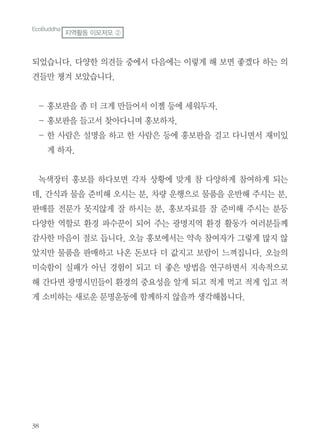 되었습니다. 다양한 의견들 중에서 다음에는 이렇게 해 보면 좋겠다 하는 의
견들만 챙겨 보았습니다.
- 홍보판을 좀 더 크게 만들어서 이젤 등에 세워두자.
- 홍보판을 들고서 찾아다니며 홍보하자.
- 한 사람은 설명을 하고 한 사람은 등에 홍보판을 걸고 다니면서 재미있
게 하자.
녹색장터 홍보를 하다보면 각자 상황에 맞게 참 다양하게 참여하게 되는
데, 간식과 물을 준비해 오시는 분, 차량 운행으로 물품을 운반해 주시는 분,
판매를 전문가 못지않게 잘 하시는 분, 홍보자료를 잘 준비해 주시는 분등
다양한 역할로 환경 파수꾼이 되어 주는 광명지역 환경 활동가 여러분들께
감사한 마음이 절로 듭니다. 오늘 홍보에서는 약속 참여자가 그렇게 많지 않
았지만 물품을 판매하고 나온 돈보다 더 값지고 보람이 느껴집니다. 오늘의
미숙함이 실패가 아닌 경험이 되고 더 좋은 방법을 연구하면서 지속적으로
해 간다면 광명시민들이 환경의 중요성을 알게 되고 적게 먹고 적게 입고 적
게 소비하는 새로운 문명운동에 함께하지 않을까 생각해봅니다.
EcoBuddha
지역활동 이모저모 ②
 