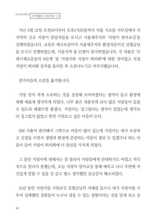 지난 5월 21일 오전10시부터 오후1시30분까지 서울 서초동 사무실에서 각
지역의 신규 지렁이 담당자들을 모시고 서울제주지부 ‘지렁이 엄마교실’을
진행하였습니다. 교육은 에코보살이자 서울제주지부 환경자문이신 김월금님
을 모시고 진행하였는데, 서울지역 총 21명이 참가하였습니다. 주 내용은 ‘쓰
레기제로운동의 6단계’ 및 ‘지렁이와 지렁이 퇴비화’에 대한 것이었고 직접
지렁이 퇴비화 상자를 둘러본 후 소감나누기로 마무리했습니다.
참가자들의 소감을 옮겨봅니다.
가장 먼저 적게 소유하는 것을 실천해 보아야겠다는 생각이 들고 환경에
대해 새롭게 생각하게 되었다. 너무 좋은 내용인데 보다 많은 사람들이 들을
수 있도록 해줬으면 좋겠다. 지렁이는 징그럽다는 생각이 있었는데 생각보
다 징그럽지 않았고 한번 키워보고 싶은 마음이 든다.
EM 사용이 편리해서 그쪽으로 마음이 많이 갔는데 지렁이는 내가 보살피
고 신경을 쓰면서 생명과 환경에 존중하는 마음이 생길 수 있겠구나 하는 마
음이 들어 지렁이 퇴비화에 더 관심을 가지게 되었다.
그 동안 지렁이에 대해서는 잘 몰라서 사람들에게 안내하기도 어렵고 적극
적으로 알리지 못했는데, 오늘 지렁이 엄마교실 통해 배우고 나니 주변에 자
신있게 말할 수 있을 것 같고 평소 생각했던 궁금증이 해소되었다.
15년 동안 지렁이를 키워보신 김월금님의 사례를 들으니 내가 지렁이를 키
우며 실패했던 경험들이 누구나 겪을 수 있는 경험이라는 것을 알게 되고 궁
EcoBuddha
지역활동 이모저모 ③
 