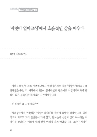 ‘지렁이 엄마교실’에서 효율적인 삶을 배우다
이동림 | 경기도 안산
지난 4월 29일 서울 서초법당에서 인천경기서부 지부 ‘지렁이 엄마교실’을
진행했습니다. 각 지역에서 8분이 참가하였고 평소에도 지렁이퇴비화에 관
심이 많은 분들이라 재미있는 시간이었습니다.
‘하필이면 왜 지렁이일까?’
에코붓다에서 권장하는 ‘지렁이퇴비화’를 접하며 들었던 생각입니다. 일반
적으로 외모도 그리 친밀감이 가지 않고, 돌보는데 신경도 많이 써야하는 지
렁이를 장려하는 이유에 대해 선뜻 이해가 가지 않았습니다. 그러나 지렁이
EcoBuddha
지역활동 이모저모 ④
 