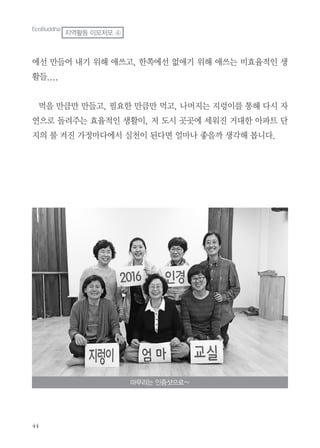 에선 만들어 내기 위해 애쓰고, 한쪽에선 없애기 위해 애쓰는 비효율적인 생
활들....
먹을 만큼만 만들고, 필요한 만큼만 먹고, 나머지는 지렁이를 통해 다시 자
연으로 돌려주는 효율적인 생활이, 저 도시 곳곳에 세워진 거대한 아파트 단
지의 불 켜진 가정마다에서 실천이 된다면 얼마나 좋을까 생각해 봅니다.
마무리는 인증샷으로~
EcoBuddha
지역활동 이모저모 ④
 