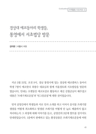 경상대 에코동아리 학생들,
통영에서 서초법당 방문
김아윤 | 서울시 서초
지난 5월 22일. 오전 9시. 경남 통영시에 있는 경상대 에코캠퍼스 동아리
학생 7명이 에코붓다 최광수 대표님과 함께 서울정토회 서초법당을 방문하
였습니다. 안내는 오랫동안 에코보살로 활동하고 계신 김월금님이 해주셨고
내용은 ‘쓰레기제로운동’과 ‘빈그릇운동’에 대한 것이었습니다.
먼저 공양간에서 학생들과 서로 인사 소개를 하고 이어서 음식물 쓰레기발
생량을 어떻게 최소화하고 발생된 쓰레기를 어떻게 단 1g도 배출하지 않고
처리하는지 그 과정에 대해 이야기를 듣고, 공양간의 3단계 쌀뜨물 설거지도
안내받았습니다. 1층에서 판매하고 있는 환경상품은 쓰레기제로운동에 어떤
EcoBuddha
지역활동 이모저모 ⑤
 