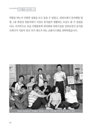 역할을 하는지 다양한 상품을 보고 들을 수 있었고, 일반쓰레기 분리배출 방
법, 4층 화장실 뒷물샤워기 시설로 휴지없이 생활하는 모습도 볼 수 있었습
니다. 마지막으로 옥상 이엠발효액 퇴비화와 텃밭시설을 살펴보면서 음식물
쓰레기가 거름이 되고 다시 채소가 되는 순환시스템을 견학하였습니다.
경상대 에코동아리 학생들이 탐방을 마치고 인증샷을 찍으며 즐거워하고 있다
EcoBuddha
지역활동 이모저모 ⑤
 