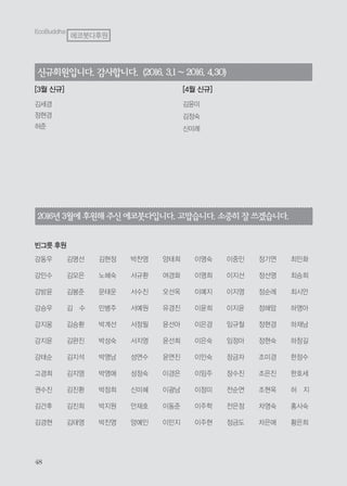 2016년 3월에후원해 주신에코붓다입니다.고맙습니다.소중히잘쓰겠습니다.
빈그릇 후원
강동우
강민수
강방윤
강승우
강지웅
강지윤
강태순
고경희
권수진
김건후
김경현
김명선
김모은
김봉준
김 수
김승환
김완진
김지석
김지영
김진환
김진희
김태영
김현정
노혜숙
문태운
민병주
박계선
박성숙
박영남
박영애
박정희
박지원
박진영
박찬영
서규환
서수진
서예원
서정필
서지영
성연수
성정숙
신미혜
안재호
양예인
양태희
여경화
오선옥
유경진
윤선아
윤선희
윤연진
이경은
이광남
이동준
이민지
이영숙
이영희
이예지
이윤희
이은경
이은숙
이인숙
이임주
이정미
이주학
이주현
이중인
이지선
이지영
이지윤
임규철
임정아
장금자
장수진
전순연
전은정
정금도
정기연
정선영
정순례
정해암
정현경
정현숙
조미경
조은진
조현옥
차영숙
차은애
최민화
최승희
최시안
하영아
하재남
하창길
한정수
한호세
허 지
홍사숙
황은희
신규회원입니다.감사합니다. (2016.3.1~2016.4.30)
김세경
정현경
허준
김윤미
김정숙
신미례
[3월 신규] [4월 신규]
EcoBuddha
에코붓다후원
 