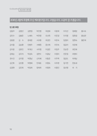 2016년 4월에후원해 주신에코붓다입니다.고맙습니다.소중히잘쓰겠습니다.
빈그릇 후원
강동우
강민수
강방윤
강지웅
강지윤
강태순
권수진
김건후
김경현
김명선
김봉준
김 수
김승환
김완진
김지석
김지영
김진환
김진희
김현정
노혜숙
문태운
민병주
박계선
박성숙
박영남
박영애
박정희
박진영
박찬영
서규환
서예원
서지영
성연수
신미혜
안재호
양태희
여경화
오선옥
유경진
윤선희
이경은
이광남
이동준
이영숙
이영희
이윤희
이은경
이은숙
이인숙
이임주
이정미
이주학
이주현
이중인
이지선
이지영
임정아
장금자
전순연
전은정
정금도
정기연
정선영
정해암
정현경
정현숙
차은애
최민화
하영아
하재남
한호세
허 지
홍사숙
홍성관
황은희
EcoBuddha
에코붓다후원
 