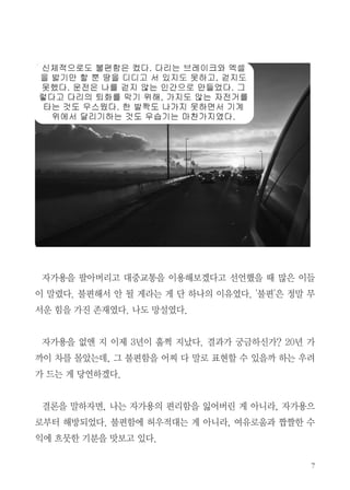자가용을 팔아버리고 대중교통을 이용해보겠다고 선언했을 때 많은 이들
이 말렸다. 불편해서 안 될 게라는 게 단 하나의 이유였다. '불편'은 정말 무
서운 힘을 가진 존재였다. 나도 망설였다.
자가용을 없앤 지 이제 3년이 훌쩍 지났다. 결과가 궁금하신가? 20년 가
까이 차를 몰았는데, 그 불편함을 어찌 다 말로 표현할 수 있을까 하는 우려
가 드는 게 당연하겠다.
결론을 말하자면, 나는 자가용의 편리함을 잃어버린 게 아니라, 자가용으
로부터 해방되었다. 불편함에 허우적대는 게 아니라, 여유로움과 짭짤한 수
익에 흐뭇한 기분을 맛보고 있다.
 