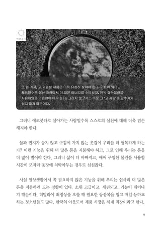 9
그러니 에코붓다로 살아가는 사람일수록 스스로의 실천에 대해 더욱 겸손
해져야 한다.
물과 먼지가 묻지 않고 구김이 가지 않는 옷감이 우리를 더 행복하게 하는
가? 이런 기능을 위해 더 많은 돈을 지불해야 하고, 그로 인해 우리는 돈을
더 많이 벌어야 한다. 그러니 삶이 더 바빠지고, 애써 구입한 물건을 사용할
시간이 모자라 옷장에 처박아두는 경우도 심심찮다.
사실 일상생활에서 꼭 필요하지 않은 기능을 위해 우리는 쉽사리 더 많은
돈을 지불하려 드는 경향이 있다. 소위 고급이고, 세련되고, 기능이 뛰어나
기 때문이다. 히말라야 최정상을 오를 때 필요한 등산복을 입고 매일 등하교
하는 청소년들도 많다. 한국의 아웃도어 제품 시장은 세계 최강이라고 한다.
 