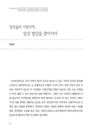 12
EcoBuddha
특집기획 - 청정삶터 만들기 프로젝트
청정삶터 시범지역,
일산 법당을 찾아가다
편집부
(사)에코붓다는 전국 지역이 130여 곳으로 늘어나고 있는 가운데 우리의 삶터를
소박하고 친환경적으로, 또 효율적으로 만들어 가고자 한다. 현재 전국이 8개 지
부로 이루어져 있는데 각 지부별로 시범지역을 만들어 앞으로 지부 소속 지회들
이 따라 배울 수 있는 본보기로 삼을 예정이다. 그래서 지난 2015년 2월말에서 3
월 중순까지 지역현장을 방문하여 함께 둘러보고 논의한 바 있다. 10개의 시범지
역 중 아홉 번째로 3월13일, 금요일 오후. 인천경기서부 지부에서 시범지역으로 선
정한 일산 법당을 방문했다. 에코붓다 최광수 대표와 행정처, 총무와 대표, 사회활
동팀, 환경팀원 소임을 맡고 있는 김희선.최광수.노숙자.황화숙.이세라.금정숙.이동
림.성수진.배진숙.이정민 등 8명이 참가했다.
 