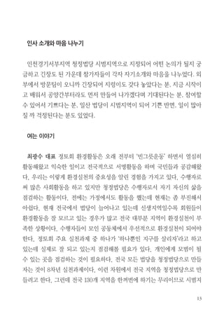 13
인사 소개와 마음 나누기
.
,
,
, ,
.
여는 이야기
최광수 대표 정토회 환경활동은 오래 전부터 ‘빈그릇운동’ 하면서 열심히
활동해왔고 익숙한 일이고 전국적으로 서명활동을 하며 국민들과 공감해왔
다. 우리는 이렇게 환경실천의 중요성을 알린 경험을 가지고 있다. 수행자로
써 많은 사회활동을 하고 있지만 청정법당은 수행자로서 자기 자신의 삶을
점검하는 활동이다. 전에는 가정에서도 활동을 했는데 현재는 좀 부진해서
아쉽다. 현재 전국에서 법당이 늘어나고 있는데 신생지역일수록 회원들이
환경활동을 잘 모르고 있는 경우가 많고 전국 대부분 지역이 환경실천이 부
족한 상황이다. 수행자들이 모인 공동체에서 우선적으로 환경실천이 되어야
한다. 정토회 주요 실천과제 중 하나가 ‘하나뿐인 지구를 살리자’라고 하고
있는데 실제로 잘 되고 있는지 점검해볼 필요가 있다. 개인에게 모범이 될
수 있는 곳을 점검하는 것이 필요하다. 전국 모든 법당을 청정법당으로 만들
자는 것이 8차년 실천과제이다. 이런 차원에서 전국 지역을 청정법당으로 만
들려고 한다. 그런데 전국 130개 지역을 한꺼번에 하기는 무리이므로 시범지
 