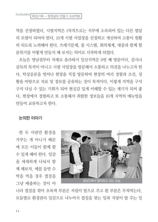 14
역을 선정하였다. 시범지역은 1차적으로는 지부에 소속되어 있는 다른 법당
의 모범이 되어야 한다. 10개 시범 사업장을 선정하고 개선하여 소통이 원활
히 되도록 노력해야 한다. 쓰레기문제, 물 시스템, 회의체계, 대중과 함께 할
분위기를 어떻게 만들지 해 보자는 의미로 시작하게 되었다.
오늘은 영남권부터 차례로 올라와서 일산지역은 9번 째 방문이다. 감시나
감독의 목적이 아니고 시범 사업장을 방문해서 소통하고 의견을 나누고자 한
다. 탁상공론을 벗어나 현장을 직접 방문하여 현장의 여러 경험과 조건, 상
황을 바탕으로 자료 및 정보를 공유하는 것이 목적이다. 이렇게 지역을 구석
구석 다닐 수 있는 기회가 되어 현실감 있게 이해할 수 있는 계기가 되어 좋
다. 현장에서 경험하고 또 소통해서 취합한 정보들을 10개 지역의 매뉴얼을
만들어 교류하고자 한다.
논의한 이야기
한 두 사람만 환경을
가꾸는 게 아니기 때문
에 모든 이들이 함께 할
수 있게 해야 한다. 일감
을 세세하게 나눠서 함
께 해보자. 예를 들면 수
박을 먹을 경우 껍질을
그냥 배출하는 것이 아
니라 껍질을 깎아 초록색 부분은 지렁이 밥으로 주고 흰 부분은 무쳐먹는다.
모둠별로 환경관리 일감으로 나누어서 껍질을 깎는 일과 지렁이 밥 주는 일
공양간에서 협의하고 있는 모습
EcoBuddha
특집기획 - 청정삶터 만들기 프로젝트
 