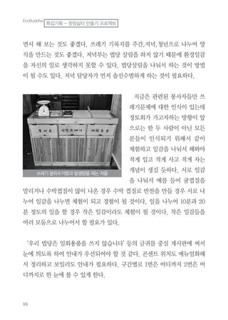 16
면서 해 보는 것도 좋겠다. 쓰레기 기록지를 주간,저녁,청년으로 나누어 양
식을 만드는 것도 좋겠다. 저녁부는 법당 살림을 하지 않기 때문에 환경일감
을 자신의 일로 생각하지 못할 수 있다. 법당살림을 나눠서 하는 것이 방법
이 될 수도 있다. 저녁 담당자가 먼저 솔선수범하게 하는 것이 필요하다.
지금은 관련된 봉사자들만 쓰
레기문제에 대한 인식이 있는데
정토회가 가고자하는 방향이 앞
으로는 한 두 사람이 아닌 모든
분들이 인식되기 위해서 같이
체험하고 일감을 나눠서 해봐야
적게 입고 적게 사고 적게 자는
개념이 생길 듯하다. 서로 일감
을 나눠서 예를 들어 귤껍질을
말리거나 수박껍질이 많이 나온 경우 수박 껍질로 반찬을 만들 경우 서로 나
누어 일감을 나누면 체험이 되고 경험이 될 것이다. 일을 나누어 10분과 20
분 정도의 일을 할 경우 작은 일감이라도 체험이 될 것이다. 작은 일감들을
여러 모둠으로 나누어서 할 필요가 있다.
‘우리 법당은 일회용품을 쓰지 않습니다’ 등의 글귀를 중심 게시판에 써서
눈에 띄도록 하여 안내가 우선되어야 할 것 같다. 콘센트 위치도 매뉴얼화해
서 정리하고 보일러도 안내가 필요하다. 구간별로 1번은 어디까지 2번은 어
디까지로 한 눈에 볼 수 있게 한다.
EcoBuddha
특집기획 - 청정삶터 만들기 프로젝트
쓰레기 분리수거함과 발생량을 재는 저울
 
