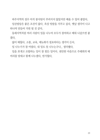 19
파주지역의 경우 아직 봉사팀이 꾸려지지 않았지만 배울 수 있어 좋았다.
일산법당은 좋은 조건이 많다. 옥상 텃밭을 가꾸고 싶다. 옛날 생각이 나고
하나씩 만들어 가면 될 것 같다.
동래지역처럼 여러 사람이 일을 나누어 모두가 참여하고 배워 나갔으면 좋
겠다.
많이 배웠다. 소통, 교육, 메뉴화가 필요하다는 생각이 든다.
일 나누기가 참 어렵다. 내 일도 못 나누는구나.. 생각했다.
일을 쪼개고 조합하는 일이 참 힘든 일이다. 편안한 마음으로 주례회의 때
머리를 맞대고 함께 나누겠다. 반가웠다.
 