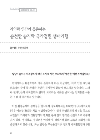 20
EcoBuddha
생태기행을 떠나다
자연과 인간이 공존하는
순천만 습지와 국가정원 생태기행
권수진 | 부산 해운대
빌딩이 숲이고 아스팔트가 땅인 도시에 사는 우리에게 ‘자연'은 어떤 존재일까요?
현대사회는 환경오염과 지구 온난화에 따른 기상이변, 이로 인한 재난과
희소병의 증가 등 환경과 관련된 문제점이 끝없이 보고되고 있습니다. 그러
나 현대인들의 커피문화와 편의점 도시락을 비롯한 넘쳐나는 일회용품 사용
은 점점 더 증가하고 있습니다.
이런 환경문제의 심각성을 인식하여 정토회에서는 1988년에 (사)에코붓다
(이후 에코붓다로)를 처음 설립하였습니다. 현대 환경문제의 해결을 목표로
시민들의 가치관과 생활양식의 변화를 통해 삶의 방식을 근본적으로 바꾸어
가기 위해, 생태학교, 생명운동 아카데미, 생태기행 등의 교육과 체험행사를
운영해오고 있습니다. 오늘 탐방은 부산울산지부 정토회 사회활동팀과 (사)
 