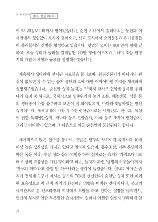 22
이 약 23킬로미터까지 뻗어있습니다. 순천 시내에서 흘러나오는 동천과 이
사천에서 끊임없이 토사가 들어오고, 산과 도시에서 오염물질과 유기물질들
이 흘러들어와 갯벌을 형성하고 있습니다. 갯벌의 넓이는 800 만여 평에 달
하고, 오늘 우리가 둘러볼 갈대밭만 160만 평에 이르지요.” 라며 오늘 탐방
지의 개괄적 지형과 규모를 설명해주었습니다.
계속해서 생태관에 전시된 자료들을 둘러보며, 환경전문가가 아니거나 관
심이 없으면 알 수 없는 습지 생태와 그에 대한 어마어마한 가치를 세세하게
설명해주었습니다. 순천만 습지(늪지)는 **국제 람사르 협약에 등록된 우리
나라 습지 중 하나로, 국제적으로 멸종위기에 놓인 조류, 해양생물, 식물 등
의 생태종이 가장 풍부하고 보존이 잘 되어있으며, 바다와 맞닿아있는 연안
습지입니다. 세계 5대의 가장 우수한 연안습지로는 네덜란드, 덴마크, 독일
이 접한 북해연안습지, 캐나다 동부 연안습지, 미국 동부 조지아 연안습지,
그리고 아마존이 있으며 그 다음으로 이곳 순천만이 포함된다고 합니다.
세계적으로 많은 연구를 통하여, 갯벌은 생명의 보고이자 육지보다 10배
이상 높은 생산성을 가지고 있다고 알려져 있으며, 홍수조절, 기후 온난화에
따른 폭풍 예방, 수질 정화 등의 역할을 하여 실제로는 육지의 가치보다 100
배 이상의 효율성을 가진 땅이라고 하니, 늪지가 과연 ‘생명의 소용돌이’이자
‘지구의 허파’라고 불릴 만 하구나라는 생각이 들었습니다. (참고: 아마존 습
지가 전세계 인구가 마시는 공기의 70%를 생산한다) 순천만 습지 또한 이러
한 효용성으로 이 근처 지역의 환경에만 영향을 미치는 것이 아니라, 불교의
세계관으로 본 인드라망의 이치에도 역할을 하고 있다는 설명을 들으면서,
인간의 무지로 인한 무분별한 습지개발이 얼마나 아찔한 일인지 명확하게 알
EcoBuddha
생태기행을 떠나다
 