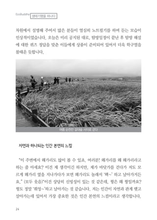 24
차원에서 설명해 주어서 많은 분들이 열심히 노트필기를 하며 듣는 모습이
인상적이었습니다. 오늘은 미리 공지된 대로, 탐방일정이 끝난 후 탐방 해설
에 대한 퀴즈 정답을 맞춘 이들에게 상품이 준비되어 있어서 더욱 학구열을
불태운 듯합니다.
자연과 하나되는 인간 본연의 느낌
“이 주변에서 왜가리도 많이 볼 수 있죠. 여러분! 왜가리를 왜 왜가리라고
하는 줄 아세요? 이건 제 생각이긴 하지만, 제가 바닷가를 걷다가 저도 모
르게 왜가리 옆을 지나가다가 보면 왜가리도 놀래서 ‘왝~’ 하고 날아가거든
요.” (모두 웃음)“이건 상당히 신빙성이 있는 것 같은데, 꿩은 왜 꿩일까요?
꿩도 정말 ‘꿔엉~’하고 날아가는 것 같습니다. 저는 인간이 자연과 관계 맺고
살아가는데 있어서 가장 중요한 것은 인간 본연의 느낌이라고 생각합니다.
여름 순천만 갈대숲 사이로 걷다
EcoBuddha
생태기행을 떠나다
 