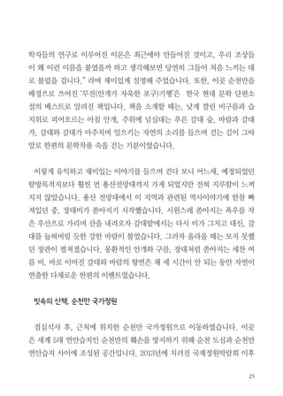25
학자들의 연구로 이루어진 이론은 최근에야 만들어진 것이고, 우리 조상들
이 왜 이런 이름을 붙였을까 하고 생각해보면 당연히 그들이 처음 느끼는 대
로 불렀을 겁니다.” 라며 재미있게 설명해 주었습니다. 또한, 이곳 순천만을
배경으로 쓰여진 ‘무진(안개가 자욱한 포구)기행’은 한국 현대 문학 단편소
설의 베스트로 알려진 책입니다. 책을 소개할 때는, 낮게 깔린 비구름과 습
지위로 피어오르는 아침 안개, 주위에 넘실대는 푸른 갈대 숲, 바람과 갈대
가, 갈대와 갈대가 마주치며 일으키는 자연의 소리를 들으며 걷는 길이 그야
말로 한편의 문학작품 속을 걷는 기분이었습니다.
이렇게 유익하고 재미있는 이야기를 들으며 걷다 보니 어느새, 예정되었던
탐방목적지보다 훨씬 먼 용산전망대까지 가게 되었지만 전혀 지루함이 느껴
지지 않았습니다. 용산 전망대에서 이 지역과 관련된 역사이야기에 한참 빠
져있던 중, 장대비가 쏟아지기 시작했습니다. 시원스레 쏟아지는 폭우를 작
은 우산으로 가리며 산을 내려오자 갈대밭에서는 다시 비가 그치고 대신, 갈
대를 눕혀버릴 듯한 강한 바람이 불었습니다. 그러자 올라올 때는 보지 못했
던 장관이 펼쳐졌습니다. 몽환적인 안개와 구름, 장대처럼 쏟아지는 세찬 여
름 비, 바로 이어진 갈대와 바람의 향연은 채 세 시간이 안 되는 동안 자연이
연출한 다채로운 한편의 이벤트였습니다.
빗속의 산책, 순천만 국가정원
점심식사 후, 근처에 위치한 순천만 국가정원으로 이동하였습니다. 이곳
은 세계 5대 연안습지인 순천만의 훼손을 방지하기 위해 순천 도심과 순천만
연안습지 사이에 조성된 공간입니다. 2013년에 치러진 국제정원박람회 이후
 