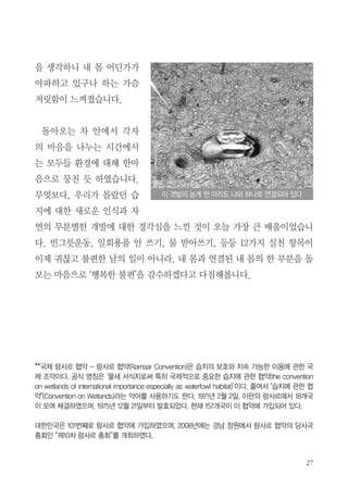 27
을 생각하니 내 몸 어딘가가
아파하고 있구나 하는 가슴
저릿함이 느껴졌습니다.
돌아오는 차 안에서 각자
의 마음을 나누는 시간에서
는 모두들 환경에 대해 한마
음으로 뭉친 듯 하였습니다.
무엇보다, 우리가 몰랐던 습
지에 대한 새로운 인식과 자
연의 무분별한 개발에 대한 경각심을 느낀 것이 오늘 가장 큰 배움이었습니
다. 빈그릇운동, 일회용품 안 쓰기, 물 받아쓰기, 등등 12가지 실천 항목이
이제 귀찮고 불편한 남의 일이 아니라, 내 몸과 연결된 내 몸의 한 부분을 돌
보는 마음으로 ‘행복한 불편’을 감수하겠다고 다짐해봅니다.
**국제 람사르 협약 - 람사르 협약(Ramsar Convention)은 습지의 보호와 지속 가능한 이용에 관한 국
제 조약이다. 공식 명칭은 ‘물새 서식지로써 특히 국제적으로 중요한 습지에 관한 협약(the convention
on wetlands of international importance especially as waterfowl habitat)’이다. 줄여서 "습지에 관한 협
약"(Convention on Wetlands)라는 약어를 사용하기도 한다. 1971년 2월 2일, 이란의 람사르에서 18개국
이 모여 체결하였으며, 1975년 12월 21일부터 발효되었다. 현재 157개국이 이 협약에 가입되어 있다.
대한민국은 101번째로 람사르 협약에 가입하였으며, 2008년에는 경남 창원에서 람사르 협약의 당사국
총회인 “제10차 람사르 총회”를 개최하였다.
이 갯벌의 농게 한 마리도 나와 하나로 연결되어 있다
 
