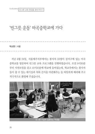 28
‘빈그릇 운동‘ 마곡중학교에 가다
박소현 | 서울
지난 6월 24일, 서울제주지부에서는 봉사자 23명이 강서구에 있는 마곡
중학교를 방문하여 빈그릇 교육 프로그램을 진행하였습니다. 오전 9시30분
부터 사전모임을 갖고 10시10분에 학교에 들어섰는데, 학교측에서는 봉사자
들이 쉴 수 있는 대기실과 차와 간식을 마련해주는 등 따뜻하게 배려해 주고
적극적으로 환영해 주셨습니다.
EcoBuddha
빈그릇 교육 현장을 찾아가다①
빈그릇 수업에 집중하는 학생들
 