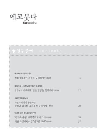2
Ecobuddha
글싣는순서 c o n t e n t s
에코붓다로 살아가기 4
친환경제품이 우리를 구원하사? | 최광수 4
특집기획 - 청정삶터 만들기 프로젝트
청정삶터 시범지역, 일산 법당을 찾아가다 | 편집부 12
생태기행을 떠나다
자연과 인간이 공존하는
순천만 습지와 국가정원 생태기행 | 권수진 20
빈그릇 교육 현장을 찾아가다
‘빈그릇 운동‘ 마곡중학교에 가다 | 박소현 28
왜관 소망어린이집 ‘빈그릇 교육’ | 박미정 32
 