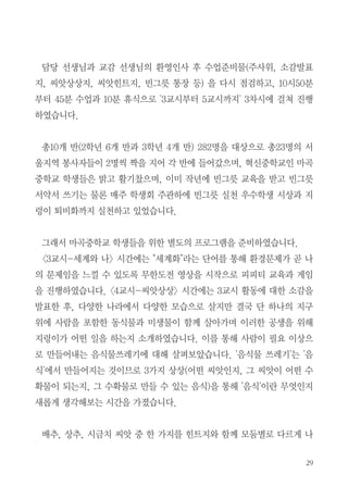 29
담당 선생님과 교감 선생님의 환영인사 후 수업준비물(주사위, 소감발표
지, 씨앗상상지, 씨앗힌트지, 빈그릇 통장 등) 을 다시 점검하고, 10시50분
부터 45분 수업과 10분 휴식으로 '3교시부터 5교시까지' 3차시에 걸쳐 진행
하였습니다.
총10개 반(2학년 6개 반과 3학년 4개 반) 282명을 대상으로 총23명의 서
울지역 봉사자들이 2명씩 짝을 지어 각 반에 들어갔으며, 혁신중학교인 마곡
중학교 학생들은 밝고 활기찼으며, 이미 작년에 빈그릇 교육을 받고 빈그릇
서약서 쓰기는 물론 매주 학생회 주관하에 빈그릇 실천 우수학생 시상과 지
렁이 퇴비화까지 실천하고 있었습니다.
그래서 마곡중학교 학생들을 위한 별도의 프로그램을 준비하였습니다.
<3교시-세계와 나> 시간에는 "세계화"라는 단어를 통해 환경문제가 곧 나
의 문제임을 느낄 수 있도록 무한도전 영상을 시작으로 피피티 교육과 게임
을 진행하였습니다. <4교시-씨앗상상> 시간에는 3교시 활동에 대한 소감을
발표한 후, 다양한 나라에서 다양한 모습으로 살지만 결국 단 하나의 지구
위에 사람을 포함한 동식물과 미생물이 함께 살아가며 이러한 공생을 위해
지렁이가 어떤 일을 하는지 소개하였습니다. 이를 통해 사람이 필요 이상으
로 만들어내는 음식물쓰레기에 대해 살펴보았습니다. '음식물 쓰레기'는 '음
식'에서 만들어지는 것이므로 3가지 상상(어떤 씨앗인지, 그 씨앗이 어떤 수
확물이 되는지, 그 수확물로 만들 수 있는 음식)을 통해 '음식'이란 무엇인지
새롭게 생각해보는 시간을 가졌습니다.
배추, 상추, 시금치 씨앗 중 한 가지를 힌트지와 함께 모둠별로 다르게 나
 