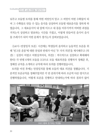 30
눠주고 모둠별 토의를 통해 어떤 씨앗인지 알고 그 씨앗이 어떤 수확물이 되
며 그 수확물로 만들 수 있는 음식을 상상하여 모둠별 대표음식을 정하게 하
였습니다. 그 대표음식이 내 앞에 이르고 내 몸을 이루기까지 어떠한 과정을
거치는지 상상하고 발표하는 시간을 가졌고, 이렇게 만들어진 음식이 음식
물 쓰레기가 되어 어떤 문제가 생기는지 살펴보았습니다.
<5교시-만장일치 토론> 시간에는 학생들의 솔직하고 능동적인 토론을 위
해 '빈그릇 운동'에 대한 찬성과 반대가 아닌 '두 가지 의견'을 제시해주고 (의
견1 : 실천이 어렵고 비현실적이다, 의견2 : 적극적으로 실천하고 확대해야
한다) 각 반별 6개의 모둠을 3:3으로 모둠 대표의견을 진행자가 정해준 후,
정해진 규칙을 소개하고 규칙에 따라 토의를 진행하였습니다.
토의를 마친 후에는 만장일치를 통해 모둠의 대표 의견을 정했습니다. 기
본적인 토론규칙을 정해주었지만 각 반 분위기에 따라 조금씩 다른 방식으로
진행하였습니다. 어떻게 토론을 진행하고 안내하는가에 따라 결과가 많이
프로그램에 참가하는 학생들
EcoBuddha
빈그릇 교육 현장을 찾아가다①
 