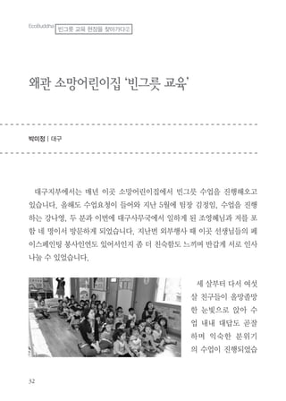 32
왜관 소망어린이집 ‘빈그릇 교육’
박미정 | 대구
대구지부에서는 매년 이곳 소망어린이집에서 빈그릇 수업을 진행해오고
있습니다. 올해도 수업요청이 들어와 지난 5월에 팀장 김정임, 수업을 진행
하는 강나영, 두 분과 이번에 대구사무국에서 일하게 된 조영혜님과 저를 포
함 네 명이서 방문하게 되었습니다. 지난번 외부행사 때 이곳 선생님들의 페
이스페인팅 봉사인연도 있어서인지 좀 더 친숙함도 느끼며 반갑게 서로 인사
나눌 수 있었습니다.
세 살부터 다서 여섯
살 친구들이 올망졸망
한 눈빛으로 앉아 수
업 내내 대답도 곧잘
하며 익숙한 분위기
의 수업이 진행되었습
EcoBuddha
빈그릇 교육 현장을 찾아가다②
 