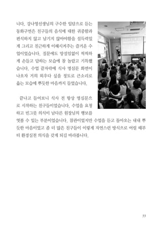 33
니다. 강나영선생님의 구수한 입담으로 듣는
동화구연은 친구들의 음식에 대한 귀중함과
편식하지 않고 남기지 않아야함을 설득력있
게 그리고 친근하게 이해시켜주는 즐거운 수
업이었습니다. 질문에도 망설임없이 씩씩하
게 손들고 답하는 모습에 참 놀랍고 기특했
습니다. 수업 끝자락에 식사 명심문 화면이
나오자 거의 외우다 싶을 정도로 큰소리로
읊는 모습에 뿌듯한 마음까지 들었습니다.
끝나고 들어보니 식사 전 항상 명심문으
로 시작하는 친구들이었습니다. 수업을 요청
하고 빈그릇 의식이 남다른 원장님의 행보를
엿볼 수 있는 부분이었습니다. 참관이었지만 수업을 듣고 돌아오는 내내 뿌
듯한 마음이었고 좀 더 많은 친구들이 이렇게 자연스런 방식으로 어릴 때부
터 환경실천 의식을 갖게 되길 바라봅니다.
 