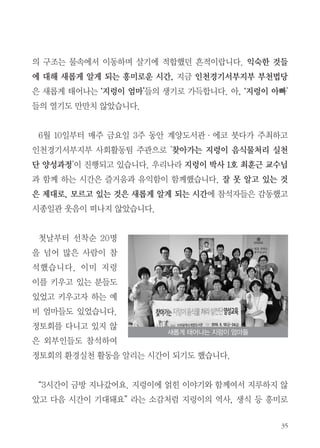 35
의 구조는 물속에서 이동하며 살기에 적합했던 흔적이랍니다. 익숙한 것들
에 대해 새롭게 알게 되는 흥미로운 시간, 지금 인천경기서부지부 부천법당
은 새롭게 태어나는 ‘지렁이 엄마’들의 생기로 가득합니다. 아, ‘지렁이 아빠’
들의 열기도 만만치 않았습니다.
6월 10일부터 매주 금요일 3주 동안 계양도서관・에코 붓다가 주최하고
인천경기서부지부 사회활동팀 주관으로 '찾아가는 지렁이 음식물처리 실천
단 양성과정'이 진행되고 있습니다. 우리나라 지렁이 박사 1호 최훈근 교수님
과 함께 하는 시간은 즐거움과 유익함이 함께했습니다. 잘 못 알고 있는 것
은 제대로, 모르고 있는 것은 새롭게 알게 되는 시간에 참석자들은 감동했고
시종일관 웃음이 떠나지 않았습니다.
첫날부터 선착순 20명
을 넘어 많은 사람이 참
석했습니다. 이미 지렁
이를 키우고 있는 분들도
있었고 키우고자 하는 예
비 엄마들도 있었습니다.
정토회를 다니고 있지 않
은 외부인들도 참석하여
정토회의 환경실천 활동을 알리는 시간이 되기도 했습니다.
“3시간이 금방 지나갔어요. 지렁이에 얽힌 이야기와 함께여서 지루하지 않
았고 다음 시간이 기대돼요” 라는 소감처럼 지렁이의 역사, 생식 등 흥미로
새롭게 태어나는 지렁이 엄마들
 