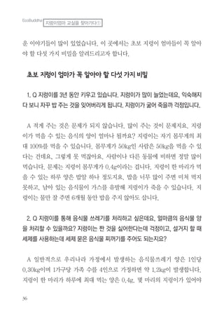 36
운 이야기들이 많이 있었습니다. 이 곳에서는 초보 지렁이 엄마들이 꼭 알아
야 할 다섯 가지 비밀을 알려드리고자 합니다.
초보 지렁이 엄마가 꼭 알아야 할 다섯 가지 비밀
1. Q 지렁이를 3년 동안 키우고 있습니다. 지렁이가 많이 늘었는데요, 익숙해지
다 보니 자꾸 밥 주는 것을 잊어버리게 됩니다. 지렁이가 굶어 죽을까 걱정입니다.
A 적게 주는 것은 문제가 되지 않습니다. 많이 주는 것이 문제지요. 지렁
이가 먹을 수 있는 음식의 양이 얼마나 될까요? 지렁이는 자기 몸무게의 최
대 100%를 먹을 수 있습니다. 몸무게가 50kg인 사람은 50kg을 먹을 수 있
다는 건데요, 그렇게 못 먹잖아요. 사람이나 다른 동물에 비하면 정말 많이
먹습니다. 문제는 지렁이 몸무게가 0.4g이라는 겁니다. 지렁이 한 마리가 먹
을 수 있는 하루 양은 밥알 하나 정도지요. 밥을 너무 많이 주면 미처 먹지
못하고, 남아 있는 음식물이 가스를 유발해 지렁이가 죽을 수 있습니다. 지
렁이는 물만 잘 주면 6개월 동안 밥을 주지 않아도 삽니다.
2. Q 지렁이를 통해 음식물 쓰레기를 처리하고 싶은데요, 얼마큼의 음식물 양
을 처리할 수 있을까요? 지렁이는 짠 것을 싫어한다는데 걱정이고, 설거지 할 때
세제를 사용하는데 세제 묻은 음식물 찌꺼기를 주어도 되는지요?
A 일반적으로 우리나라 가정에서 발생하는 음식물쓰레기 양은 1인당
0.30kg이며 1가구당 가족 수를 4인으로 가정하면 약 1.2kg이 발생합니다.
지렁이 한 마리가 하루에 최대 먹는 양은 0.4g. 몇 마리의 지렁이가 있어야
EcoBuddha
지렁이엄마 교실을 찾아가다①
 