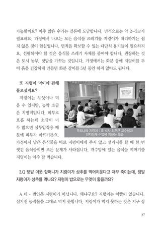 37
가능할까요? 아주 많은 수라는 결론에 도달합니다. 면적으로는 약 2~3㎡가
필요해요. 가정에서 나오는 모든 음식물 쓰레기를 지렁이가 처리하기는 쉽
지 않은 것이 현실입니다. 면적을 확보할 수 있는 다단식 용기들이 필요하지
요. 선행되어야 할 것은 음식물 쓰레기 자체를 줄여야 합니다. 권장하는 것
은 도시 농부, 텃밭을 가꾸는 것입니다. 가정에서는 화분 등에 지렁이를 두
어 흙을 건강하게 만들면 화분 갈이를 5년 동안 하지 않아도 됩니다.
또 지렁이 먹이에 관해
물으셨지요?
지렁이는 무엇이나 먹
을 수 있지만, 농약 소금
은 치명적입니다. 피부로
호흡 하는데 소금이 너
무 많으면 삼투압작용 때
문에 피부가 마르거든요.
가정에서 남은 음식물을 바로 지렁이에게 주지 않고 설거지를 할 때 한 번
씻긴 음식물이면 모든 문제가 사라집니다. 개수망에 있는 음식물 찌꺼기를
지렁이는 아주 잘 먹습니다.
3.Q 텃밭 이웃 할머니가 지렁이가 상추를 먹어치운다고 자꾸 죽이는데, 정말
지렁이가 상추를 먹나요? 지렁이 밥으로는 무엇이 좋을까요?
A 네~ 범인은 지렁이가 아닙니다. 왜냐구요? 지렁이는 이빨이 없습니다.
심겨진 농작물을 그대로 먹지 못합니다. 지렁이가 먹지 못하는 것은 지구 상
우리나라 지렁이 1호 박사 최훈근 교수님과
진지하게 수업에 임하는 모습
 