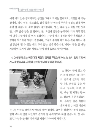 38
에서 거의 없을 정도이지만 생것을 그대로 먹지는 못하지요. 썩었을 때 가능
합니다. 과일 껍질, 채소껍질, 감자 등을 잘 먹는데 두꺼운 껍질도 잘게 썰어
주면 잘 먹습니다. 수박 껍질도 좋아합니다. 생선, 육류 등도 먹을 수는 있지
만, 너무 많은 양은 안 됩니다. 귤. 오렌지 껍질은 농약이나 기타 화학 물질
이 많아 지렁이가 잘 먹지 못합니다. 사람이 먹지 못하는 상한 음식물은 지
렁이가 먹으려면 시간이 걸립니다. 조금씩 주어야 하고 다른 것과 섞어서 주
면 좋은데 될 수 있는 대로 주지 않는 것이 좋습니다. 지렁이 밥을 줄 때는
가능하면 습기가 없는 상태로 잘게 썰어 흙으로 덮어주세요.
4. Q 햇빛이 드는 베란다에 지렁이 상자를 두었는데 어느 날 보니 많던 지렁이
가 사라졌습니다. 지렁이 상자를 어디에 두어야 할까요?
A 햇빛이 들지 않고 습
기 차며 온도가 10~25℃
의 범위에 있으면 적합
합니다. 화분을 두는 발
코니, 장독대, 차고, 화
단, 옥상 및 지하실 등 어
느 장소에나 문제없습니
다. 주의할 점은 여름에
온도가 30℃ 이상 겨울에
는 0℃ 이하로 떨어지지 않도록 해야 합니다. 표면을 헝겊이나 종이 등으로
덮어 주어서 빛을 차단하고 습기가 잘 유지하도록 하면 좋습니다. 땅 속이
37℃가 넘은 상태로 지속되면 지렁이가 녹아서 사라져요.
EcoBuddha
지렁이엄마 교실을 찾아가다①
뜨거운 베란다에서 시원한 복도로
이동한 인천경기서부지부 김포법당 지렁이 상자
 
