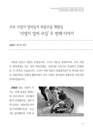 41
EcoBuddha
지렁이엄마 교실을 찾아가다②
초보 지렁이 엄마들의 좌충우돌 체험담
‘지렁이 엄마 교실’ 두 번째 이야기
심경선 | 경기도 부천
처음은 낯설고 처음은 두렵습니다. 그리고 처음은 강렬하지요. 초보 지렁
이 엄마에게는 모든 것이 처음인데요, 지렁이를 키우기로 작정하고 분양받
은 지 1주일이 지났습니다. 그사이 어떤 일들이 있었을까요? 또 엄마를 따라
간 지렁이들은 어떻게 됐을까요? 초보 지렁이 엄마들의 좌충우돌 이야기를
들어보았습니다.
최태자 평소 지렁이 키
우는 것에 관심은 있었는
데 어디서부터 시작해야
할지 난감했어요. 엄두가
안 났지요. 지렁이를 아주
징그러워했거든요. 보는
것도 싫어했어요. 이번 교
설렘 반 두려움 반으로 지렁이를 분양받고 있는 최태자 님
 