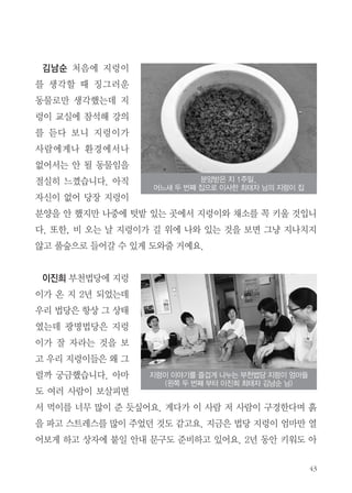 43
김남순 처음에 지렁이
를 생각할 때 징그러운
동물로만 생각했는데 지
렁이 교실에 참석해 강의
를 듣다 보니 지렁이가
사람에게나 환경에서나
없어서는 안 될 동물임을
절실히 느꼈습니다. 아직
자신이 없어 당장 지렁이
분양을 안 했지만 나중에 텃밭 있는 곳에서 지렁이와 채소를 꼭 키울 것입니
다. 또한, 비 오는 날 지렁이가 길 위에 나와 있는 것을 보면 그냥 지나치지
않고 풀숲으로 들어갈 수 있게 도와줄 거예요.
이진희 부천법당에 지렁
이가 온 지 2년 되었는데
우리 법당은 항상 그 상태
였는데 광명법당은 지렁
이가 잘 자라는 것을 보
고 우리 지렁이들은 왜 그
럴까 궁금했습니다. 아마
도 여러 사람이 보살피면
서 먹이를 너무 많이 준 듯싶어요. 게다가 이 사람 저 사람이 구경한다며 흙
을 파고 스트레스를 많이 주었던 것도 같고요. 지금은 법당 지렁이 엄마만 열
어보게 하고 상자에 붙일 안내 문구도 준비하고 있어요. 2년 동안 키워도 아
분양받은 지 1주일,
어느새 두 번째 집으로 이사한 최태자 님의 지렁이 집
지렁이 이야기를 즐겁게 나누는 부천법당 지렁이 엄마들
(왼쪽 두 번째 부터 이진희 최태자 김남순 님)
 