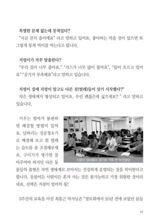 45
특별한 문제 없는데 뭉쳐있다?
“지금 잔치 중이에요” 라고 말하고 있어요. 좋아하는 먹을 것이 있으면 또
그렇게 뭉쳐 먹이를 먹는다고 합니다.
지렁이가 자꾸 탈출한다?
“우리 집이 너무 좁아요,” “가스가 너무 많이 찼어요”, “물이 흐르고 있어
요” “공기가 부족해요”라고 말하고 있습니다.
지렁이 집에 지렁이 말고도 다른 것(벌레)들이 살기 시작했다?“
작은 생태계가 형성되고 있어요. 우린 괜찮은데 싫으세요? ” 라고 말하고
있습니다.
키우는 엄마가 불편하
면 해결할 방법이 있어
요. 날파리는 진공청소기
로 해결해 보고 흰 벌레
는 습도를 좀 조절해보세
요. 구더기가 생기면 잡
아주어야 하지만 다른 동
물들의 출현은 자연 생태계로 보아서는 건강하게 운영되는 것을 의미한다고
합니다. 동물이든 사람이든 혼자 사는 것은 불가능하고 가장 위험한 것이라
네요. 선택은 지렁이 엄마의 몫!
3주간의 교육을 마친 최훈근 박사님은 “정토회에서 20년 전에 보았던 분들
지렁이 엄마들의 생기로 가득 찬 부천법당
 