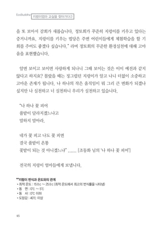 46
을 또 보아서 감회가 새롭습니다. 정토회가 꾸준히 지렁이를 키우고 있다는
증거니까요. 지렁이를 키우는 법당은 주변 어린이들에게 체험학습을 할 기
회를 주어도 좋겠다 싶습니다.” 라며 정토회의 꾸준한 환경실천에 대해 고마
움을 표현했습니다.
알면 보이고 보이면 사랑하게 되나니 그때 보이는 것은 이미 예전과 같지
않다고 하지요? 몰랐을 때는 징그럽던 지렁이가 알고 나니 더없이 소중하고
고마운 존재가 됩니다. 나 하나의 작은 움직임이 뭐 그리 큰 변화가 되겠나
싶지만 나 실천하고 너 실천하니 우리가 실천하고 있습니다.
“나 하나 꽃 피어
풀밭이 달라지겠느냐고
말하지 말아라.
네가 꽃 피고 나도 꽃 피면
결국 풀밭이 온통
꽃밭이 되는 것 아니겠느냐” ...... [조동화 님의 ‘나 하나 꽃 피어’]
전국의 지렁이 엄마들에게 보냅니다.
**지렁이 번식과 온도와의 관계
•최적 온도 : 15ºc ~ 25ºc (최적 온도에서 최고의 번식률을 나타냄)
•동 면 : 0℃ ~ 5℃
•동 사 : 0℃ 이하
•도망감 : 40℃ 이상
EcoBuddha
지렁이엄마 교실을 찾아가다②
 