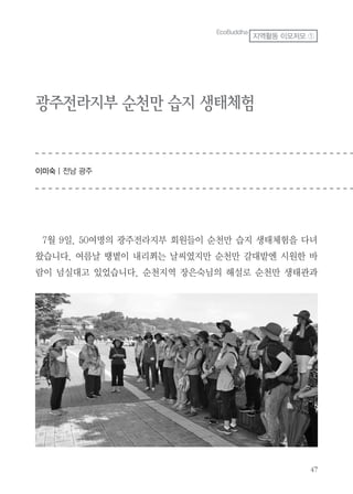 47
광주전라지부 순천만 습지 생태체험
이미숙 | 전남 광주
7월 9일. 50여명의 광주전라지부 회원들이 순천만 습지 생태체험을 다녀
왔습니다. 여름날 땡볕이 내리쬐는 날씨였지만 순천만 갈대밭엔 시원한 바
람이 넘실대고 있었습니다. 순천지역 장은숙님의 해설로 순천만 생태관과
EcoBuddha
지역활동 이모저모 ①
 