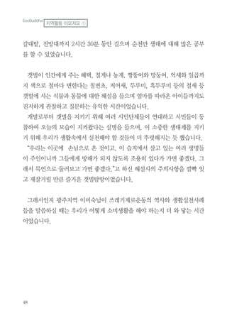 48
갈대밭, 전망대까지 2시간 30분 동안 걸으며 순천만 생태에 대해 많은 공부
를 할 수 있었습니다.
갯벌이 인간에게 주는 혜택, 칠게나 농게, 짱뚱어와 망둥어, 억새와 일곱까
지 색으로 철마다 변한다는 칠면초, 저어새, 두루미, 흑두루미 등의 철새 등
갯벌에 사는 식물과 동물에 대한 해설을 들으며 엄마를 따라온 아이들까지도
진지하게 관찰하고 질문하는 유익한 시간이었습니다.
개발로부터 갯벌을 지키기 위해 여러 시민단체들이 연대하고 시민들이 동
참하여 오늘의 모습이 지켜왔다는 설명을 들으며, 이 소중한 생태계를 지키
기 위해 우리가 생활속에서 실천해야 할 것들이 더 뚜렷해지는 듯 했습니다.
“우리는 이곳에 손님으로 온 것이고, 이 습지에서 살고 있는 여러 생명들
이 주인이니까 그들에게 방해가 되지 않도록 조용히 있다가 가면 좋겠다. 그
래서 묵언으로 둘러보고 가면 좋겠다.”고 하신 해설사의 주의사항을 깜빡 잊
고 재잘거릴 만큼 즐거운 갯벌탐방이었습니다.
그래서인지 광주지역 이미숙님이 쓰레기제로운동의 역사와 생활실천사례
들을 말씀하실 때는 우리가 어떻게 소비생활을 해야 하는지 더 와 닿는 시간
이었습니다.
EcoBuddha
지역활동 이모저모 ①
 