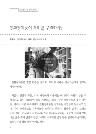 4
친환경제품이 우리를 구원하사?
최광수 | (사)에코붓다 대표, 경상대학교 교수
EcoBuddha
에코붓다로 살아가기 4
친환경제품은 정말 환경을 살리고, 우리의 미래를 지속가능하게 만드는
메시아인가?
제품의 생산과 유통, 소비 과정에서 이용되는 에너지와 자원의 양을 획
기적으로 줄인 제품들이 속속 개발되고 있다. 정말 바람직하고 좋은 일이
다. 가격이 조금 비싸더라도 친환경제품을 선호하는 사람들이 늘어나고 있
다. 이런 소비패턴을 지속가능한 소비라고 부른다. 웰빙을 넘어선 로하스
(LOHAS, Lifestyles of Health And Sustainability, 공동체 전체의 보다
나은 삶을 위해 건강과 환경, 사회의 지속적인 발전 등을 심각하게 생각하는
소비자들의 생활 패턴)이기도 하다.
 