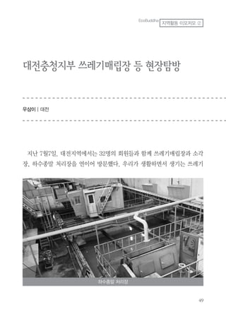 49
대전충청지부 쓰레기매립장 등 현장탐방
우삼이 | 대전
EcoBuddha
지역활동 이모저모 ②
지난 7월7일. 대전지역에서는 32명의 회원들과 함께 쓰레기매립장과 소각
장, 하수종말 처리장을 연이어 방문했다. 우리가 생활하면서 생기는 쓰레기
하수종말 처리장
 