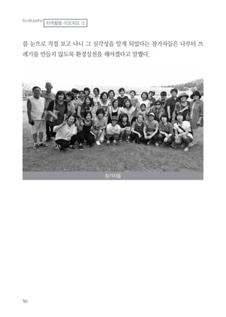 50
참가자들
EcoBuddha
지역활동 이모저모 ②
를 눈으로 직접 보고 나니 그 심각성을 알게 되었다는 참가자들은 나부터 쓰
레기를 만들지 않도록 환경실천을 해야겠다고 말했다.
 