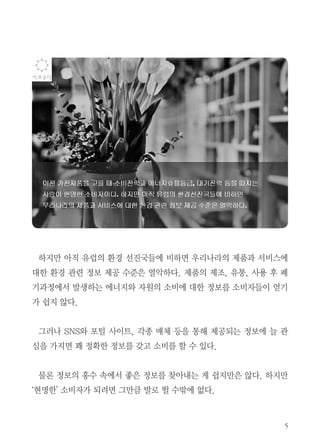 5
하지만 아직 유럽의 환경 선진국들에 비하면 우리나라의 제품과 서비스에
대한 환경 관련 정보 제공 수준은 열악하다. 제품의 제조, 유통, 사용 후 폐
기과정에서 발생하는 에너지와 자원의 소비에 대한 정보를 소비자들이 얻기
가 쉽지 않다.
그러나 SNS와 포털 사이트, 각종 매체 등을 통해 제공되는 정보에 늘 관
심을 가지면 꽤 정확한 정보를 갖고 소비를 할 수 있다.
물론 정보의 홍수 속에서 좋은 정보를 찾아내는 게 쉽지만은 않다. 하지만
‘현명한’ 소비자가 되려면 그만큼 발로 뛸 수밖에 없다.
 