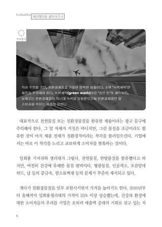 6
대표적으로 천연물질 또는 친환경물질을 함유한 제품이라는 광고 문구에
주의해야 한다. 그 말 자체가 거짓은 아니지만, 그런 물질을 조금이라도 함
유한 것이 마치 제품 전체가 친환경적이라는 착각을 불러일으킨다. 기업에
서는 바로 이 착각을 노리고 교묘하게 소비자를 현혹하는 것이다.
일회용 기저귀와 생리대가 그렇다. 천연물질, 한방물질을 함유했다고 하
지만, 여전히 건강에 유해한 물질 범벅이다. 형광물질, 인공색소, 포름알데
히드, 납 등의 중금속, 염소표백제 등의 문제가 꾸준히 제기되고 있다.
게다가 친환경물질을 일부 포함시키면서 가격을 높이기도 한다. 2010년부
터 올해까지 일회용생리대의 가격이 25% 이상 상승했는데, 건강과 환경에
대한 소비자들의 우려를 기업은 오히려 매출액 증대의 기회로 삼고 있는 지
EcoBuddha
에코붓다로 살아가기 4
 