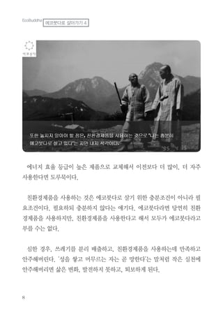 8
에너지 효율 등급이 높은 제품으로 교체해서 이전보다 더 많이, 더 자주
사용한다면 도루묵이다.
친환경제품을 사용하는 것은 에코붓다로 살기 위한 충분조건이 아니라 필
요조건이다. 필요하되 충분하지 않다는 얘기다. 에코붓다라면 당연히 친환
경제품을 사용하지만, 친환경제품을 사용한다고 해서 모두가 에코붓다라고
부를 수는 없다.
심한 경우, 쓰레기를 분리 배출하고, 친환경제품을 사용하는데 만족하고
안주해버린다. '성을 쌓고 머무르는 자는 곧 망한다'는 말처럼 작은 실천에
안주해버리면 삶은 변화, 발전하지 못하고, 퇴보하게 된다.
EcoBuddha
에코붓다로 살아가기 4
 