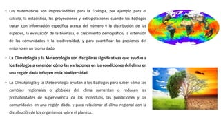 • Las matemáticas son imprescindibles para la Ecología, por ejemplo para el
cálculo, la estadística, las proyecciones y extrapolaciones cuando los Ecólogos
tratan con información específica acerca del número y la distribución de las
especies, la evaluación de la biomasa, el crecimiento demográfico, la extensión
de las comunidades y la biodiversidad, y para cuantificar las presiones del
entorno en un bioma dado.
• La Climatología y la Meteorología son disciplinas significativas que ayudan a
los Ecólogos a entender cómo las variaciones en las condiciones del clima en
una región dada influyen en la biodiversidad.
• La Climatología y la Meteorología ayudan a los Ecólogos para saber cómo los
cambios regionales o globales del clima aumentan o reducen las
probabilidades de supervivencia de los individuos, las poblaciones y las
comunidades en una región dada, y para relacionar el clima regional con la
distribución de los organismos sobre el planeta.
 