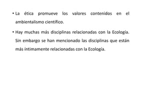 • La ética promueve los valores contenidos en el
ambientalismo científico.
• Hay muchas más disciplinas relacionadas con la Ecología.
Sin embargo se han mencionado las disciplinas que están
más íntimamente relacionadas con la Ecología.
 