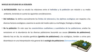 NIVELES DE ESTUDIO DE LA ECOLOGÍA
1. AUTOECOLOGÍA: Aquí se estudia las relaciones entre el individuo y la población con relación a su medio
ambiente, teniendo en cuenta las siguientes consideraciones.
• Del individuo: Se define esencialmente los límites de tolerancia y los óptimos ecológicos con respecto a los
diversos factores ecológicos y examina la acción del medio sobre su morfología, fisiología y etología.
• De la población: En este caso las características cualitativas y cuantitativa de las poblaciones; analiza las
variaciones en la abundancia de las diversas poblaciones buscando sus causas (dinámica de poblaciones).
Además hoy en día, los estudios genéticos (genética de poblaciones) y los ecológicos, tienden a unirse para
desembocar en una interpretación más general de la ecología de poblaciones (Demoecología).
 