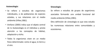 Autoecología:
• Se refiere a estudios de organismos
individuales, o de poblaciones de especies
aisladas, y sus relaciones con el medio
ambiente (Villee,1981).
• Arellano (2005) indica que el objeto central
de la Autoecología es el individuo y presta
atención a los conceptos de hábitat,
adaptación y nicho.
• Todos lo organismos viven en un medio
físico determinado: como el agua, la tierra y
el aire.
Sinecología:
Se refiere a estudios de grupos de organismos
asociados formando una unidad funcional del
medio ambiente (Villee,1981).
Otra definición de sinecología es que esta estudia
las numerosas relaciones entre comunidades y
ecosistemas.
 