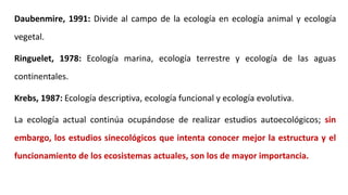 Daubenmire, 1991: Divide al campo de la ecología en ecología animal y ecología
vegetal.
Ringuelet, 1978: Ecología marina, ecología terrestre y ecología de las aguas
continentales.
Krebs, 1987: Ecología descriptiva, ecología funcional y ecología evolutiva.
La ecología actual continúa ocupándose de realizar estudios autoecológicos; sin
embargo, los estudios sinecológicos que intenta conocer mejor la estructura y el
funcionamiento de los ecosistemas actuales, son los de mayor importancia.
 