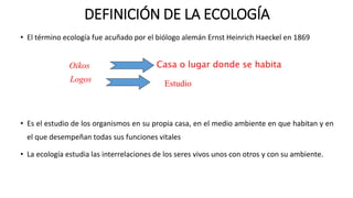 • El término ecología fue acuñado por el biólogo alemán Ernst Heinrich Haeckel en 1869
• Es el estudio de los organismos en su propia casa, en el medio ambiente en que habitan y en
el que desempeñan todas sus funciones vitales
• La ecología estudia las interrelaciones de los seres vivos unos con otros y con su ambiente.
DEFINICIÓN DE LA ECOLOGÍA
Oikos
Logos Estudio
Casa o lugar donde se habita
 